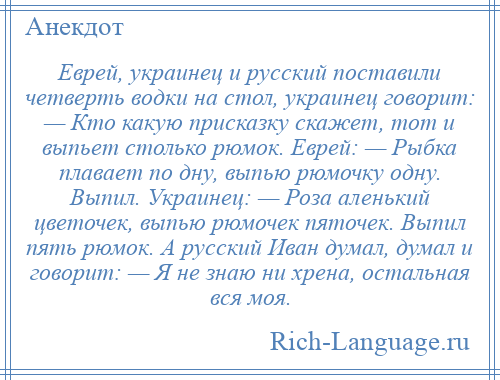 
    Еврей, украинец и русский поставили четверть водки на стол, украинец говорит: — Кто какую присказку скажет, тот и выпьет столько рюмок. Еврей: — Рыбка плавает по дну, выпью рюмочку одну. Выпил. Украинец: — Роза аленький цветочек, выпью рюмочек пяточек. Выпил пять рюмок. А русский Иван думал, думал и говорит: — Я не знаю ни хрена, остальная вся моя.