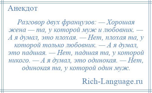 
    Разговор двух французов: — Хорошая жена — та, у которой муж и любовник. — А я думал, это плохая. — Нет, плохая та, у которой только любовник. — А я думал, это падшая. — Нет, падшая та, у которой никого. — А я думал, это одинокая. — Нет, одинокая та, у которой один муж.