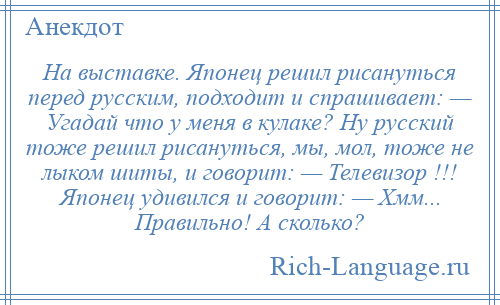 
    На выставке. Японец решил рисануться перед русским, подходит и спрашивает: — Угадай что у меня в кулаке? Ну русский тоже решил рисануться, мы, мол, тоже не лыком шиты, и говорит: — Телевизор !!! Японец удивился и говорит: — Хмм... Правильно! А сколько?