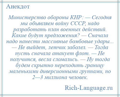 
    Министерство обороны КНР: — Сегодня мы объявляем войну СССР, надо разработать план военных действий. Какие будут предложения? — Сначала надо нанести массивные бомбовые удары... — Не выйдет, летчик заболел. — Тогда пусть сначала атакует флот. — Не получится, весла сломались. — Ну тогда будем скрытно переходить границу маленькими диверсионными группами, по 2—3 миллиона человек.