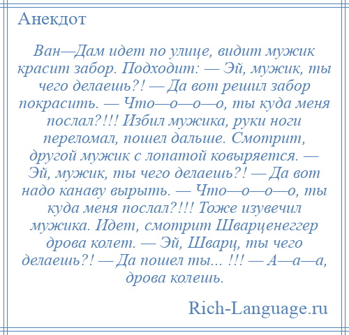 
    Ван—Дам идет по улице, видит мужик красит забор. Подходит: — Эй, мужик, ты чего делаешь?! — Да вот решил забор покрасить. — Что—о—о—о, ты куда меня послал?!!! Избил мужика, руки ноги переломал, пошел дальше. Смотрит, другой мужик с лопатой ковыряется. — Эй, мужик, ты чего делаешь?! — Да вот надо канаву вырыть. — Что—о—о—о, ты куда меня послал?!!! Тоже изувечил мужика. Идет, смотрит Шварценеггер дрова колет. — Эй, Шварц, ты чего делаешь?! — Да пошел ты... !!! — А—а—а, дрова колешь.