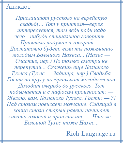 
    Приглашают русского на еврейскую свадьбу... Тот у приятеля—еврея интересуется, там ведь поди надо чего—нибудь специальное говорить... Приятель подумал и говорит: — Достаточно будет, если ты пожелаешь молодым Большого Нахеса... (Нахес — Счастье, ивр.) Но только смотри не перепутай... Скажешь еще Большого Тухеса (Тухес — Задница, ивр.) Свадьба. Гости по кругу поздравляют молодоженов. Доходит очередь до русского. Тот подымается и с пафосом произносит: — Желаю, вам, Большого Тухеса. Гости: — ?! Над столом повисает молчание. Сидящий в конце стола старый раввин начинает кивать головой и произносит: — Что ж... Большой Тухес тоже Нахес...