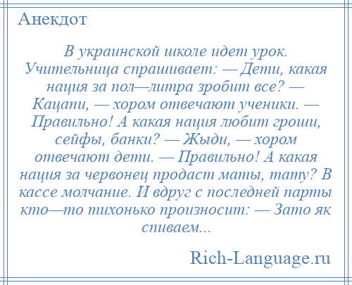 
    В украинской школе идет урок. Учительница спрашивает: — Дети, какая нация за пол—литра зробит все? — Кацапи, — хором отвечают ученики. — Правильно! А какая нация любит гроши, сейфы, банки? — Жыди, — хором отвечают дети. — Правильно! А какая нация за червонец продаст маты, тату? В кассе молчание. И вдруг с последней парты кто—то тихонько произносит: — Зато як спиваем...