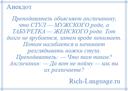 
    Преподаватель объясняет англичанину, что СТУЛ — МУЖСКОГО рода, а ТАБУРЕТКА — ЖЕНСКОГО рода. Тот долго не врубается, затем вроде понимает. Потом нагибается и начинает разглядывать ножки стула. Преподаватель: — Что там такое? Англичанин: — Да вот не пойму — как вы их различаете?