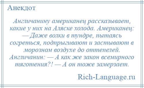 
    Англичанину американец рассказывает, какие у них на Аляске холода. Американец: — Даже волки в тундре, пытаясь согреться, подпрыгивают и застывают в морозном воздухе до оттепелей. Англичанин: — А как же закон всемирного тяготения?! — А он тоже замерзает.