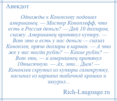 
    Однажды к Коноплеву подошел американец. — Мистер Коноплефф, что есть в Россия деньги? — Дай 10 долларов, скажу. Американец протянул купюру. — Вот это и есть у нас деньги — сказал Коноплев, пряча доллары в карман. — А что же у вас тогда рубли? — Какие рубли? — Вот эти, — и американец протянул 10тысячную. — Ах, эти... Дым! — Коноплев скрутил из купюры самокрутку, насыпал из кармана табачной крошки и закурил...