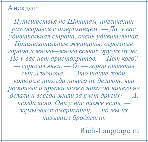 
    Путешествуя по Штатам, англичанин разговорился с американцем: — Да, у вас удивительная страна, очень удивительная. Привлекательные женщины, огромные города и много—много всяких других чудес. Но у вас нет аристократов. — Нет кого? — спросил янки. — О! — гордо ответил сын Альбиона. — Это такие люди, которые никогда ничего не делают, чьи родители и предки тоже никогда ничего не делали и всегда жили за счет других! — А, тогда ясно. Они у нас тоже есть, — заулыбался американец, — но мы их называем бродягами.