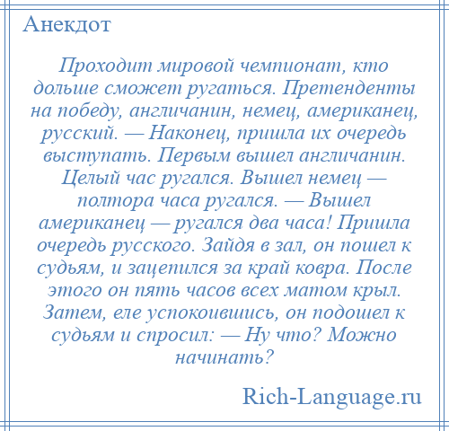 
    Проходит мировой чемпионат, кто дольше сможет ругаться. Претенденты на победу, англичанин, немец, американец, русский. — Наконец, пришла их очередь выступать. Первым вышел англичанин. Целый час ругался. Вышел немец — полтора часа ругался. — Вышел американец — ругался два часа! Пришла очередь русского. Зайдя в зал, он пошел к судьям, и зацепился за край ковра. После этого он пять часов всех матом крыл. Затем, еле успокоившись, он подошел к судьям и спросил: — Ну что? Можно начинать?