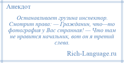 
    Останавливает грузина инспектор. Смотрит права: — Гражданин, что—то фотография у Вас странная! — Что там не нравится начальник, вот он я третий слева.