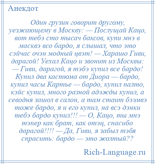 
    Один грузин говорит другому, уезжающему в Москву: — Послущай Кацо, вот тебэ сто тысач баксов, купи мнэ в масквэ всо бардо, я слышал, что это сэйчас очэн модный цвэт! — Харашо Гиви, дарагой! Уехал Кацо и звонит из Москвы: — Гиви, дарагой, я тэбэ купил все бардо! Купил два кастюма от Диора — бардо, купил часы Картье — бардо, купил палто, кэйс купил, много разной адэжды купил, а севодня зашол в салон, а там стаит бээмвэ тоже бардо, я и его купил, на всэ дэнки тебэ бардо купил!!! — О, Кацо, ты мнэ тэпер как брат, как отэц, спасибо дарагой!!!! — Да, Гиви, я забыл тэбя спрасить: бардо — это жолтый??