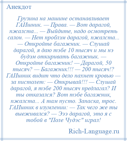 
    Грузина на машине останавливает ГАИшник. — Права. — Вот дарагой, пжалста... — Выйдите, надо осмотреть салон. — Нет проблэм дарагой, пжалста... — Откройте багажник. — Слушай дарагой, я даю тэбе 10 тысяч и мы нэ будэм откиривать багажнык. — Откройте багажник! — Дарагой, 50 тысяч? — Багажник!!! — 200 тысяч!? ГАИшник видит что дело пахнет кровью — за пистолет: — Открывай!!! — Слушай дарагой, я тэбе 200 тысяч предлагал? И ты отказался? Вот тэбе багажник, пжалста... А там пусто. Запаска, трос. ГАИшник в изумлении: — Так чего же ты выеживался? — Эээ дарагой, это я с тобой в Поле Чудэс играл!