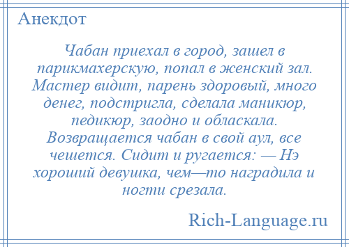 
    Чабан приехал в город, зашел в парикмахерскую, попал в женский зал. Мастер видит, парень здоровый, много денег, подстригла, сделала маникюр, педикюр, заодно и обласкала. Возвращается чабан в свой аул, все чешется. Сидит и ругается: — Нэ хороший девушка, чем—то наградила и ногти срезала.