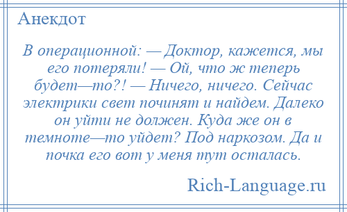 
    В операционной: — Доктор, кажется, мы его потеряли! — Ой, что ж теперь будет—то?! — Ничего, ничего. Сейчас электрики свет починят и найдем. Далеко он уйти не должен. Куда же он в темноте—то уйдет? Под наркозом. Да и почка его вот у меня тут осталась.