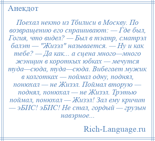 
    Поехал некто из Тбилиси в Москву. По возвращению его спрашивают: — Где был, Гогия, что видел? — Был в тэатр, сматрэл балэт — Жизэл называется. — Ну и как тебе? — Да как... а сцена много—много жэнщин в короткых юбках — мечутся туда—сюда, туда—сюда. Вибегает мужик в колготках — поймал одну, поднял, понюхал — не Жизэл. Поймал вторую — поднял, понюхал — не Жизэл. Трэтью поймал, понюхал — Жизэл! Зал ему кричит — эБИС! эБИС! Не стал, гордый — грузын навэрное...