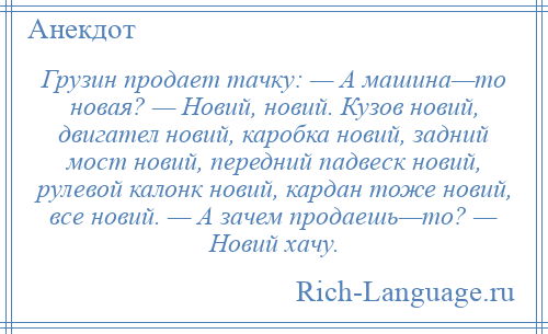 
    Грузин продает тачку: — А машина—то новая? — Новий, новий. Кузов новий, двигател новий, каробка новий, задний мост новий, передний падвеск новий, рулевой калонк новий, кардан тоже новий, все новий. — А зачем продаешь—то? — Новий хачу.