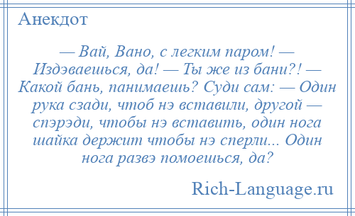 
    — Вай, Вано, с легким паром! — Издэваешься, да! — Ты же из бани?! — Какой бань, панимаешь? Суди сам: — Один рука сзади, чтоб нэ вставили, другой — спэрэди, чтобы нэ вставить, один нога шайка держит чтобы нэ сперли... Один нога развэ помоешься, да?