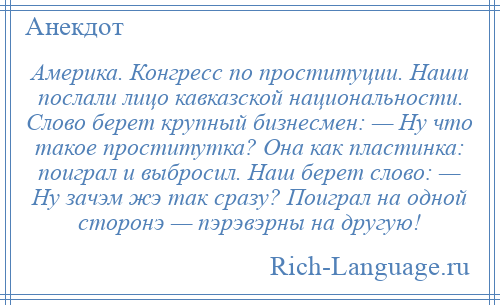 
    Америка. Конгресс по проституции. Наши послали лицо кавказской национальности. Слово берет крупный бизнесмен: — Ну что такое проститутка? Она как пластинка: поиграл и выбросил. Наш берет слово: — Ну зачэм жэ так сразу? Поиграл на одной сторонэ — пэрэвэрны на другую!