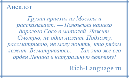 
    Грузин приехал из Москвы и рассказывает: — Положили нашего дорогого Сосо в мавзолей. Лежит. Смотрю, не один лежит. Подхожу, рассматриваю, не могу понять, кто рядом лежит. Всматриваюсь: — Так это же его орден Ленина в натуральную величину!