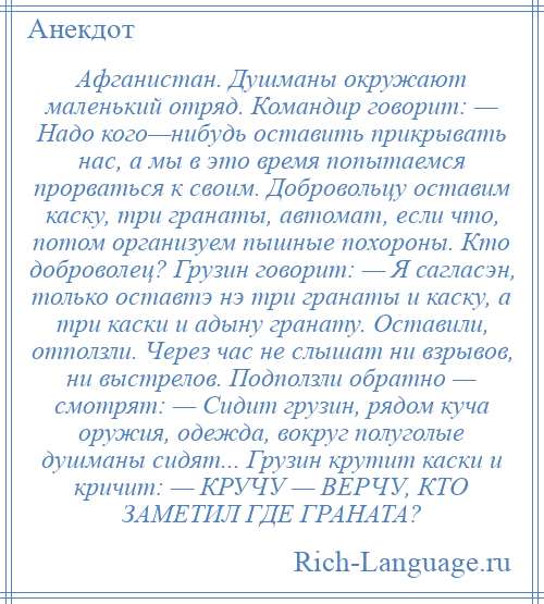 
    Афганистан. Душманы окружают маленький отряд. Командир говорит: — Надо кого—нибудь оставить прикрывать нас, а мы в это время попытаемся прорваться к своим. Добровольцу оставим каску, три гранаты, автомат, если что, потом организуем пышные похороны. Кто доброволец? Грузин говорит: — Я сагласэн, только оставтэ нэ три гранаты и каску, а три каски и адыну гранату. Оставили, отползли. Через час не слышат ни взрывов, ни выстрелов. Подползли обратно — смотрят: — Сидит грузин, рядом куча оружия, одежда, вокруг полуголые душманы сидят... Грузин крутит каски и кричит: — КРУЧУ — ВЕРЧУ, КТО ЗАМЕТИЛ ГДЕ ГРАНАТА?