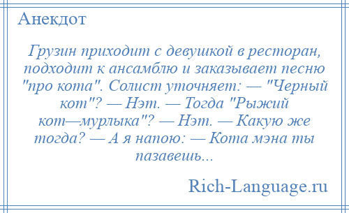 
    Грузин приходит с девушкой в ресторан, подходит к ансамблю и заказывает песню про кота . Солист уточняет: — Черный кот ? — Нэт. — Тогда Рыжий кот—мурлыка ? — Нэт. — Какую же тогда? — А я напою: — Кота мэна ты пазавешь...