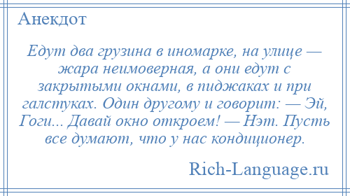 
    Едут два грузина в иномарке, на улице — жара неимоверная, а они едут с закрытыми окнами, в пиджаках и при галстуках. Один другому и говорит: — Эй, Гоги... Давай окно откроем! — Нэт. Пусть все думают, что у нас кондиционер.