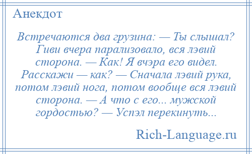 
    Встречаются два грузина: — Ты слышал? Гиви вчера парализовало, вся лэвий сторона. — Как! Я вчэра его видел. Расскажи — как? — Сначала лэвий рука, потом лэвий нога, потом вообще вся лэвий сторона. — А что с его... мужской гордостью? — Успэл перекинуть...