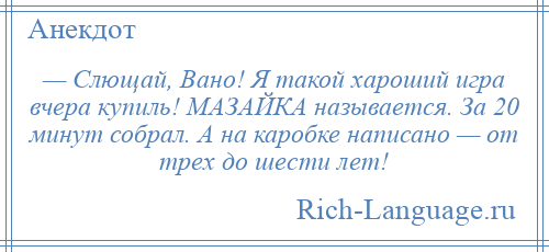 
    — Слющай, Вано! Я такой хароший игра вчера купиль! МАЗАЙКА называется. За 20 минут собрал. А на каробке написано — от трех до шести лет!