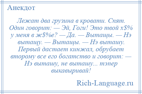 
    Лежат два грузина в кровати. Спят. Один говорит: — Эй, Гоги! Это твой х$% у меня в ж$%е? — Да. — Вытащы. — Нэ вытащу. — Вытащы. — Нэ выташу. Первый дастает кинжал, обрубает второму все его богатство и говорит: — Нэ выташу, не выташу... тэпер выкавыривай!