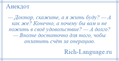 
    — Доктор, скажите, а я жить буду? — А как же? Конечно, а почему бы вам и не пожить в своё удовольствие? — А долго? — Вполне достаточно для того, чобы оплатить счёт за операцию.