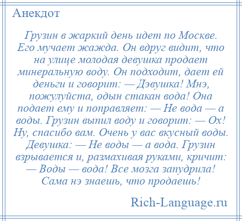 
    Грузин в жаркий день идет по Москве. Его мучает жажда. Он вдруг видит, что на улице молодая девушка продает минеральную воду. Он подходит, дает ей деньги и говорит: — Дэвушка! Мнэ, пожулуйста, одын стакан вода! Она подает ему и поправляет: — Не вода — а воды. Грузин выпил воду и говорит: — Ох! Ну, спасибо вам. Очень у вас вкусный воды. Девушка: — Не воды — а вода. Грузин взрывается и, размахивая руками, кричит: — Воды — вода! Все мозга запудрила! Сама нэ знаешь, что продаешь!