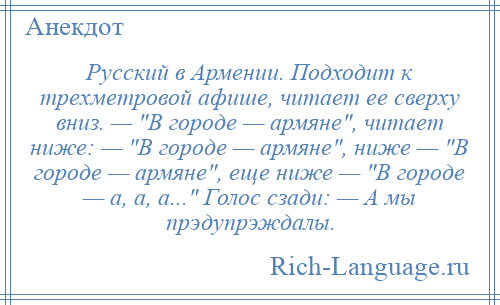 
    Русский в Армении. Подходит к трехметровой афише, читает ее сверху вниз. — В городе — армяне , читает ниже: — В городе — армяне , ниже — В городе — армяне , еще ниже — В городе — а, а, а... Голос сзади: — А мы прэдупрэждалы.