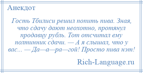 
    Гость Тбилиси решил попить пива. Зная, что сдачу дают неохотно, протянул продавцу рубль. Тот отсчитал ему полтинник сдачи. — А я слышал, что у вас... — Да—а—ра—гой! Просто пива нэт!