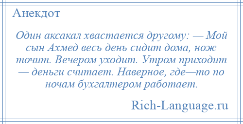 
    Один аксакал хвастается другому: — Мой сын Ахмед весь день сидит дома, нож точит. Вечером уходит. Утром приходит — деньги считает. Наверное, где—то по ночам бухгалтером работает.