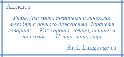 
    Утро. Два врача терапевт и гинеколог выходят с ночного дежурства. Терапевт говорит: — Как хорошо, солнце, птицы. А гинеколог: — И лица, лица, лица.