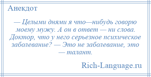 
    — Целыми днями я что—нибудь говорю моему мужу. А он в ответ — ни слова. Доктор, что у него серьезное психическое заболевание? — Это не заболевание, это — талант.