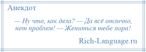 
    — Ну что, как дела? — Да всё отлично, нет проблем! — Жениться тебе пора!