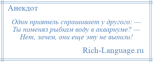 
    Один приятель спрашивает у другого: — Ты поменял рыбкам воду в аквариуме? — Нет, зачем, они еще эту не выпили!
