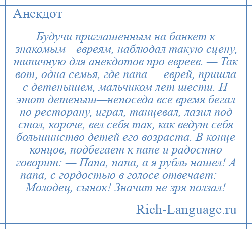 
    Будучи приглашенным на банкет к знакомым—евреям, наблюдал такую сцену, типичную для анекдотов про евреев. — Так вот, одна семья, где папа — еврей, пришла с детенышем, мальчиком лет шести. И этот детеныш—непоседа все время бегал по ресторану, играл, танцевал, лазил под стол, короче, вел себя так, как ведут себя большинство детей его возраста. В конце концов, подбегает к папе и радостно говорит: — Папа, папа, а я рубль нашел! А папа, с гордостью в голосе отвечает: — Молодец, сынок! Значит не зря ползал!