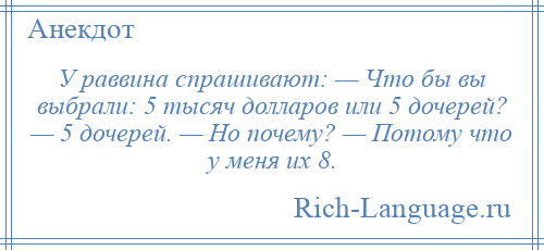 
    У раввина спрашивают: — Что бы вы выбрали: 5 тысяч долларов или 5 дочерей? — 5 дочерей. — Но почему? — Потому что у меня их 8.