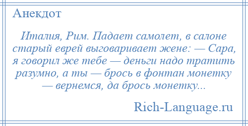 
    Италия, Рим. Падает самолет, в салоне старый еврей выговаривает жене: — Сара, я говорил же тебе — деньги надо тратить разумно, а ты — брось в фонтан монетку — вернемся, да брось монетку...