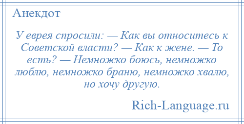 
    У еврея спросили: — Как вы относитесь к Советской власти? — Как к жене. — То есть? — Немножко боюсь, немножко люблю, немножко браню, немножко хвалю, но хочу другую.