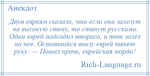 
    Двум евреям сказали, что если они залезут на высокую стену, то станут русскими. Один еврей подсадил второго, и тот залез на нее. Оставшийся внизу еврей тянет руку: — Пошел прочь, еврейская морда!