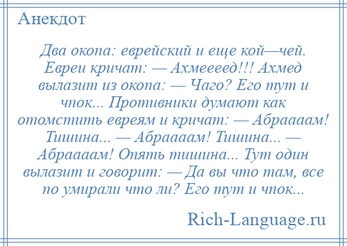 
    Два окопа: еврейский и еще кой—чей. Евреи кричат: — Ахмеееед!!! Ахмед вылазит из окопа: — Чаго? Его тут и чпок... Противники думают как отомстить евреям и кричат: — Абраааам! Тишина... — Абраааам! Тишина... — Абраааам! Опять тишина... Тут один вылазит и говорит: — Да вы что там, все по умирали что ли? Его тут и чпок...