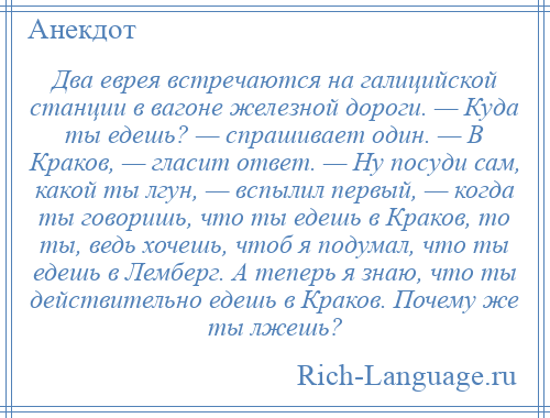 
    Два еврея встречаются на галицийской станции в вагоне железной дороги. — Куда ты едешь? — спрашивает один. — В Краков, — гласит ответ. — Ну посуди сам, какой ты лгун, — вспылил первый, — когда ты говоришь, что ты едешь в Краков, то ты, ведь хочешь, чтоб я подумал, что ты едешь в Лемберг. А теперь я знаю, что ты действительно едешь в Краков. Почему же ты лжешь?