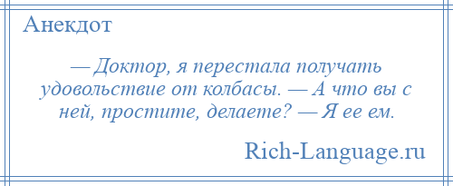 
    — Доктор, я перестала получать удовольствие от колбасы. — А что вы с ней, простите, делаете? — Я ее ем.