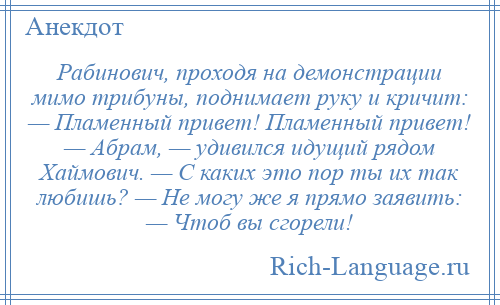 
    Рабинович, проходя на демонстрации мимо трибуны, поднимает руку и кричит: — Пламенный привет! Пламенный привет! — Абрам, — удивился идущий рядом Хаймович. — С каких это пор ты их так любишь? — Не могу же я прямо заявить: — Чтоб вы сгорели!