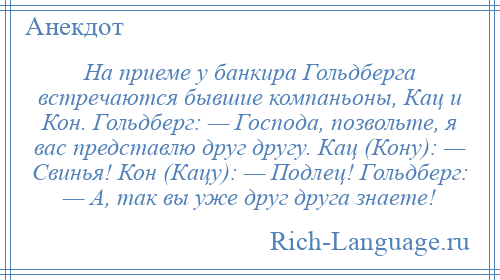 
    На приеме у банкира Гольдберга встречаются бывшие компаньоны, Кац и Кон. Гольдберг: — Господа, позвольте, я вас представлю друг другу. Кац (Кону): — Свинья! Кон (Кацу): — Подлец! Гольдберг: — А, так вы уже друг друга знаете!