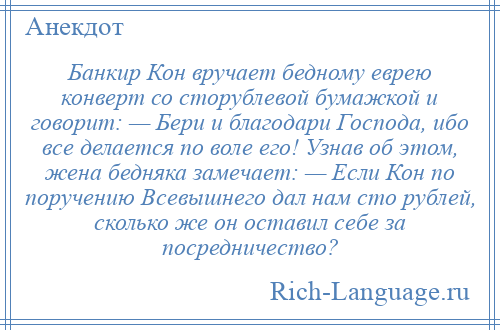
    Банкир Кон вручает бедному еврею конверт со сторублевой бумажкой и говорит: — Бери и благодари Господа, ибо все делается по воле его! Узнав об этом, жена бедняка замечает: — Если Кон по поручению Всевышнего дал нам сто рублей, сколько же он оставил себе за посредничество?