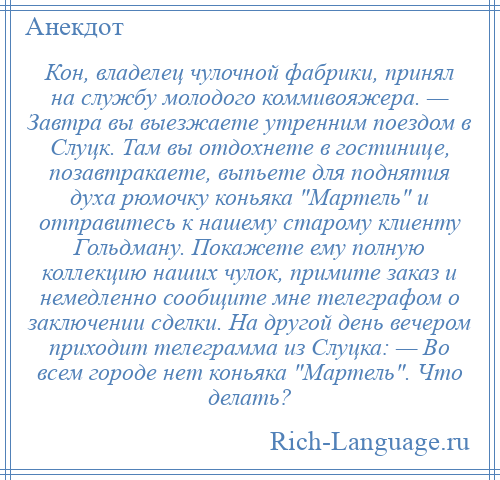 
    Кон, владелец чулочной фабрики, принял на службу молодого коммивояжера. — Завтра вы выезжаете утренним поездом в Слуцк. Там вы отдохнете в гостинице, позавтракаете, выпьете для поднятия духа рюмочку коньяка Мартель и отправитесь к нашему старому клиенту Гольдману. Покажете ему полную коллекцию наших чулок, примите заказ и немедленно сообщите мне телеграфом о заключении сделки. На другой день вечером приходит телеграмма из Слуцка: — Во всем городе нет коньяка Мартель . Что делать?