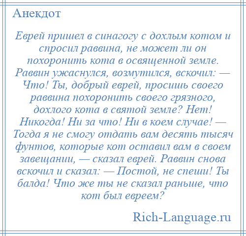 
    Еврей пришел в синагогу с дохлым котом и спросил раввина, не может ли он похоронить кота в освященной земле. Раввин ужаснулся, возмутился, вскочил: — Что! Ты, добрый еврей, просишь своего раввина похоронить своего грязного, дохлого кота в святой земле? Нет! Никогда! Ни за что! Ни в коем случае! — Тогда я не смогу отдать вам десять тысяч фунтов, которые кот оставил вам в своем завещании, — сказал еврей. Раввин снова вскочил и сказал: — Постой, не спеши! Ты балда! Что же ты не сказал раньше, что кот был евреем?